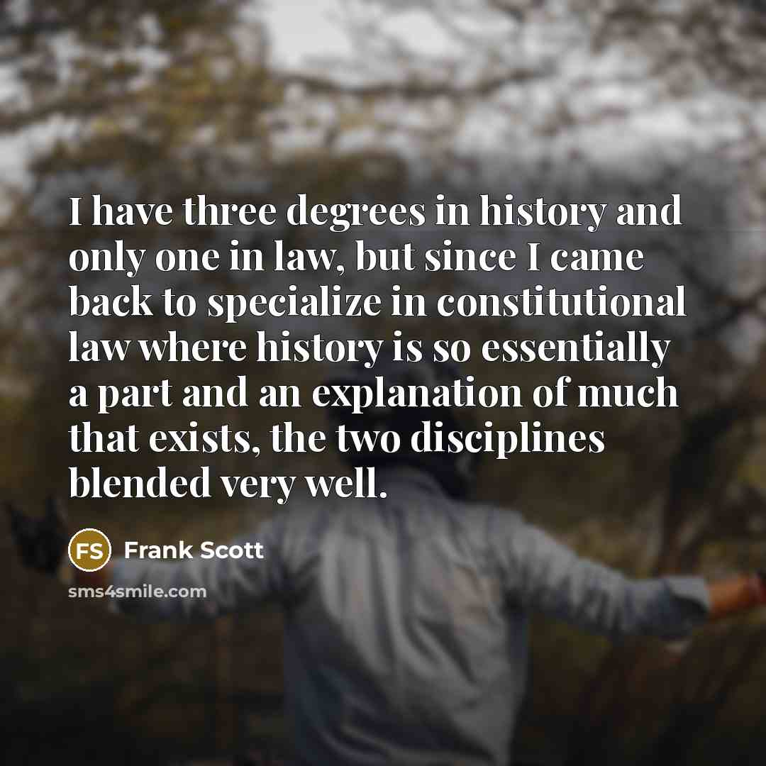 “I have three degrees in history and only one in law, but since I came back to specialize in constitutional law where history is so essentially a part and an explanation of much that exists, the two disciplines blended very well.” quote by Frank Scott