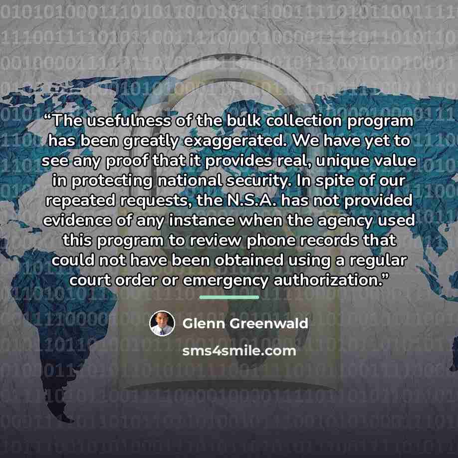 “The usefulness of the bulk collection program has been greatly exaggerated. We have yet to see any proof that it provides real, unique value in protecting national security. In spite of our repeated requests, the N.S.A. has not provided evidence of any instance when the agency used this program to…” quote by Glenn Greenwald