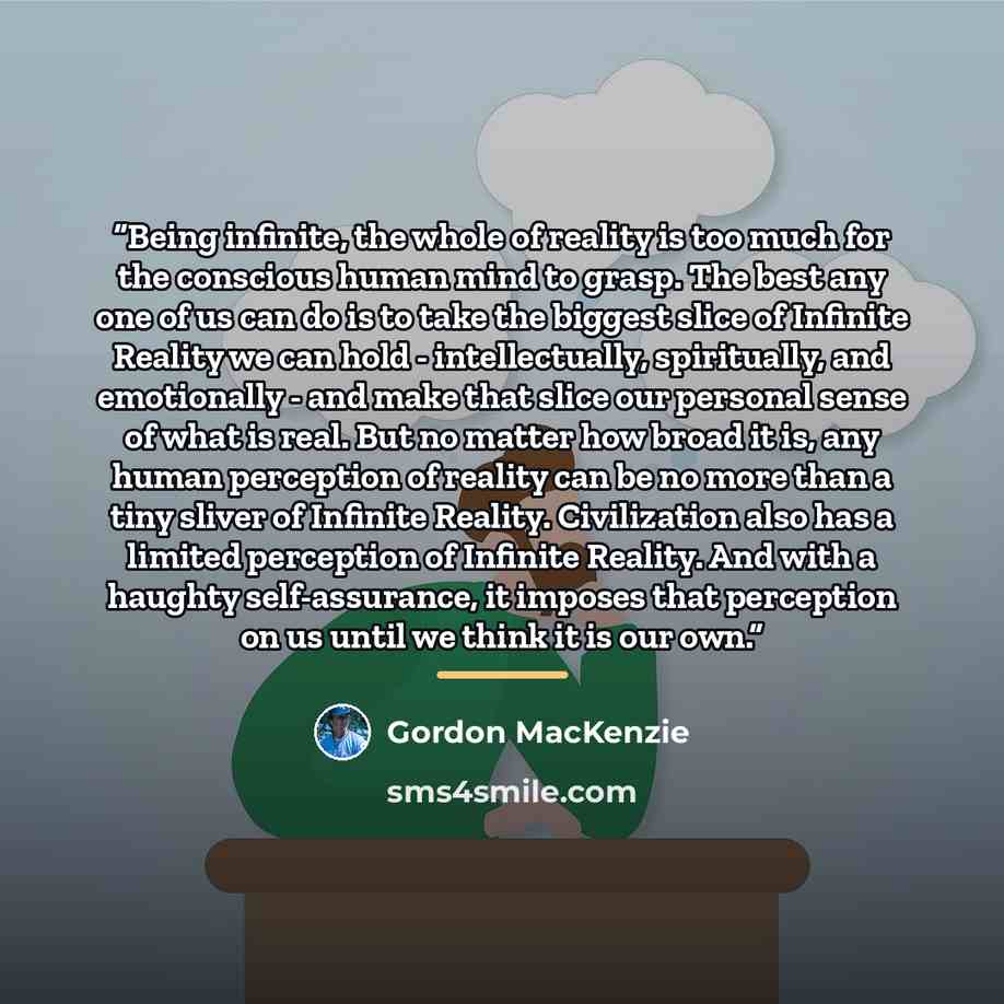 “Being infinite, the whole of reality is too much for the conscious human mind to grasp. The best any one of us can do is to take the biggest slice of Infinite Reality we can hold - intellectually, spiritually, and emotionally - and make that slice our personal sense of what is real. But no matter…” quote by Gordon MacKenzie