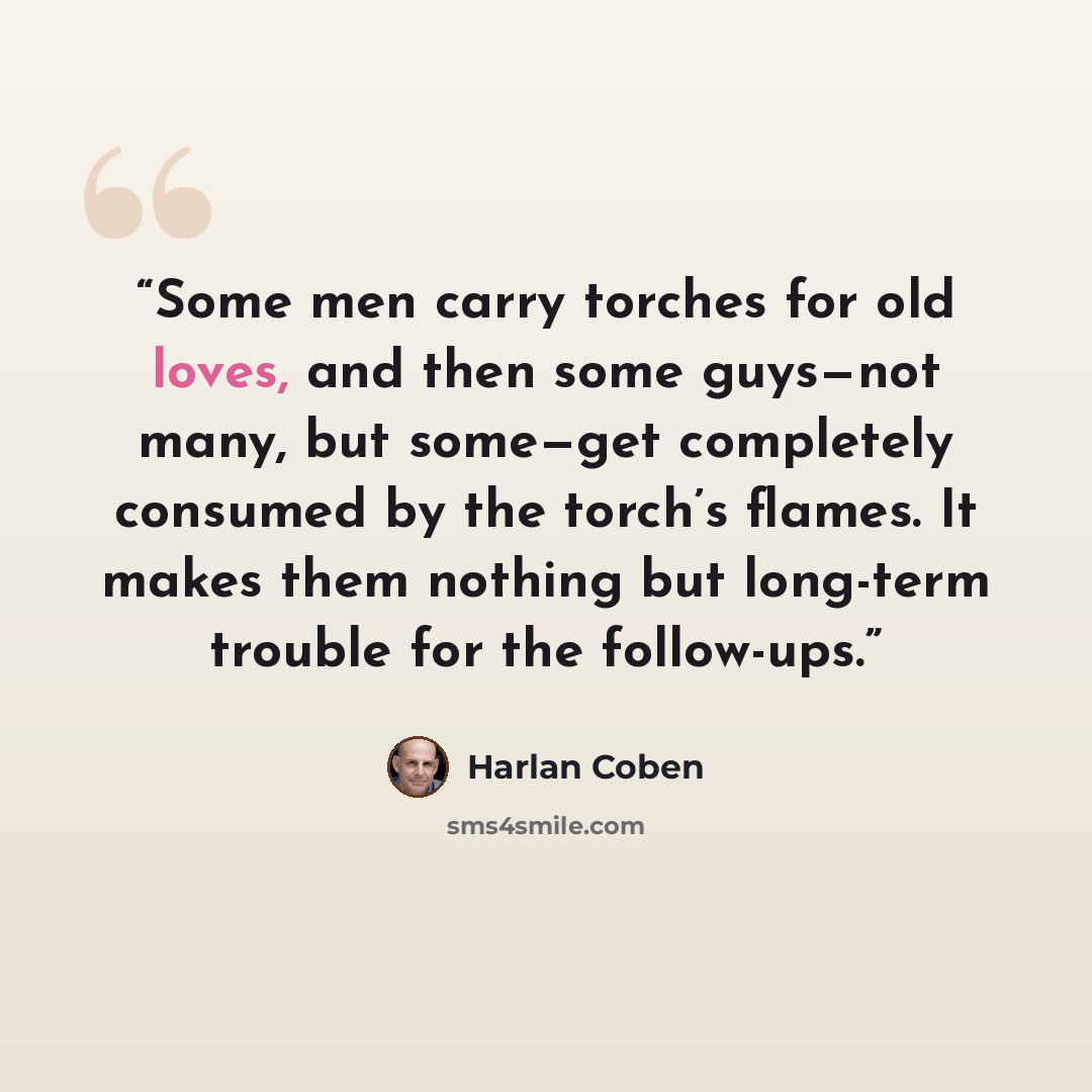 “Some men carry torches for old loves, and then some guys—not many, but some—get completely consumed by the torch’s flames. It makes them nothing but long-term trouble for the follow-ups.” quote by Harlan Coben