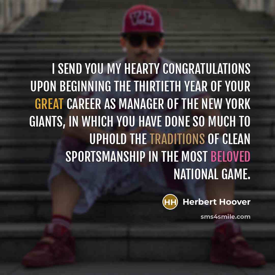 “I SEND YOU MY HEARTY CONGRATULATIONS UPON BEGINNING THE THIRTIETH YEAR OF YOUR GREAT CAREER AS MANAGER OF THE NEW YORK GIANTS, IN WHICH YOU HAVE DONE SO MUCH TO UPHOLD THE TRADITIONS OF CLEAN SPORTSMANSHIP IN THE MOST BELOVED NATIONAL GAME.” quote by Herbert Hoover