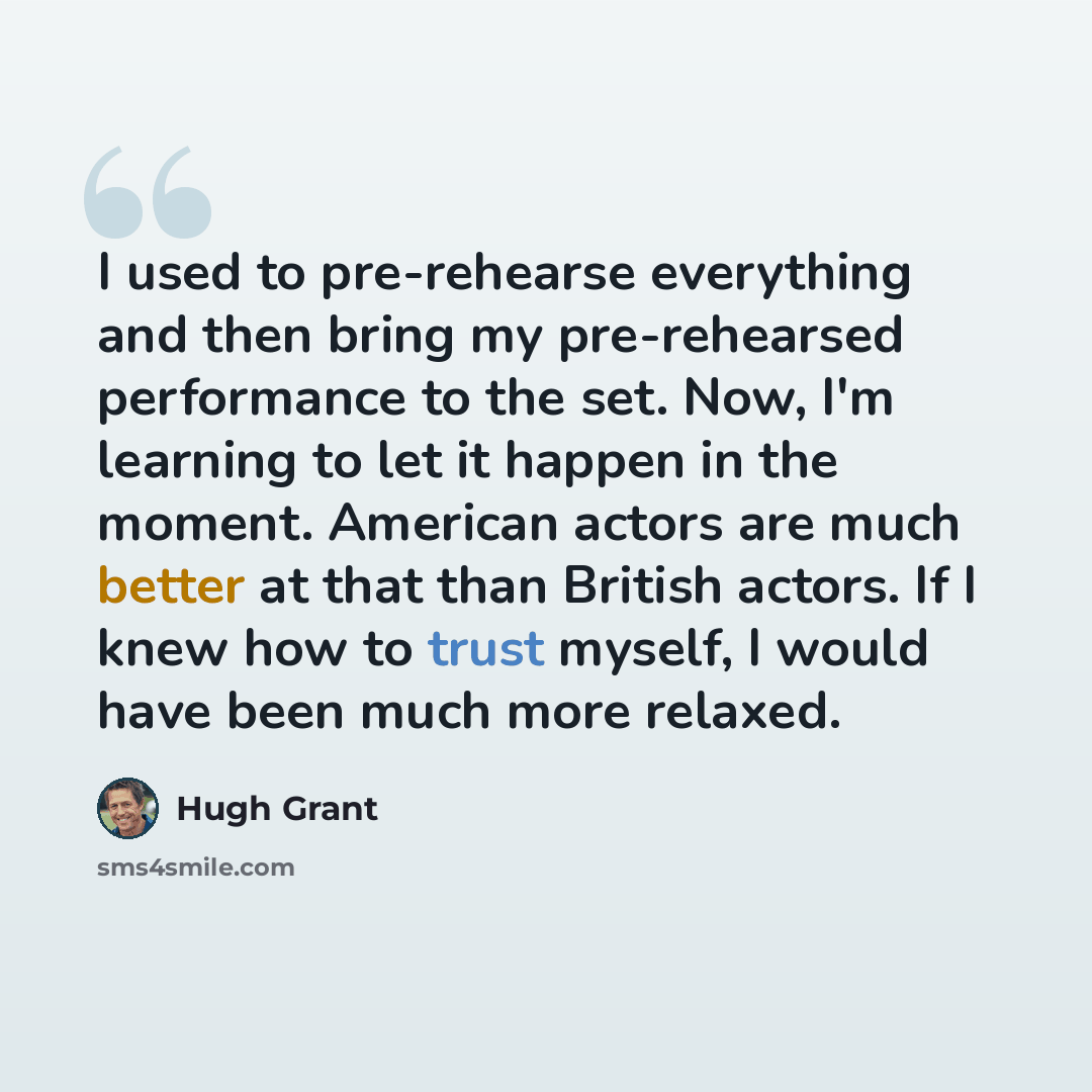 “I used to pre-rehearse everything and then bring my pre-rehearsed performance to the set. Now, I'm learning to let it happen in the moment. American actors are much better at that than British actors. If I knew how to trust myself, I would have been much more relaxed.” quote by Hugh Grant