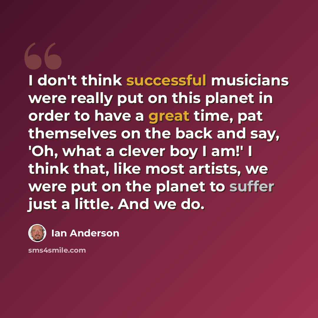 “I don't think successful musicians were really put on this planet in order to have a great time, pat themselves on the back and say, 'Oh, what a clever boy I am!' I think that, like most artists, we were put on the planet to suffer just a little. And we do.” quote by Ian Anderson