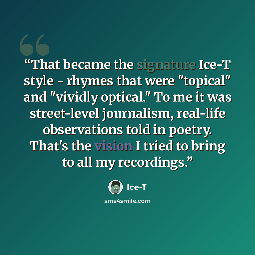 “That became the signature Ice-T style - rhymes that were "topical" and "vividly optical." To me it was street-level journalism, real-life observations told in poetry. That's the vision I tried to bring to all my recordings.” quote by Ice-T