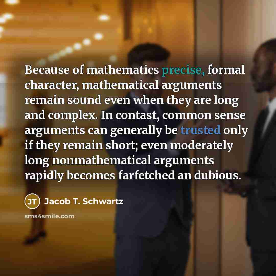 “Because of mathematics precise, formal character, mathematical arguments remain sound even when they are long and complex. In contast, common sense arguments can generally be trusted only if they remain short; even moderately long nonmathematical arguments rapidly becomes farfetched an dubious.” quote by Jacob T. Schwartz