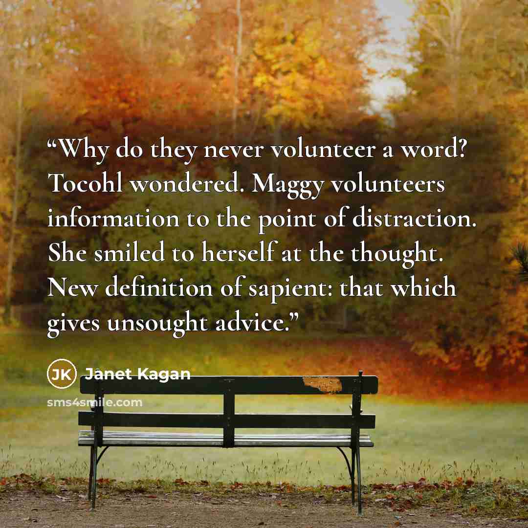 “Why do they never volunteer a word? Tocohl wondered. Maggy volunteers information to the point of distraction. She smiled to herself at the thought. New definition of sapient: that which gives unsought advice.” quote by Janet Kagan