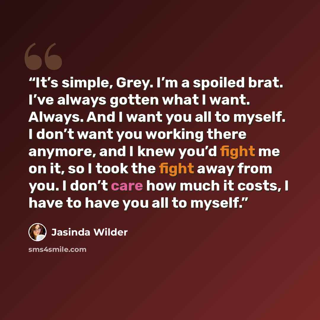 “It’s simple, Grey. I’m a spoiled brat. I’ve always gotten what I want. Always. And I want you all to myself. I don’t want you working there anymore, and I knew you’d fight me on it, so I took the fight away from you. I don’t care how much it costs, I have to have you all to myself.” quote by Jasinda Wilder