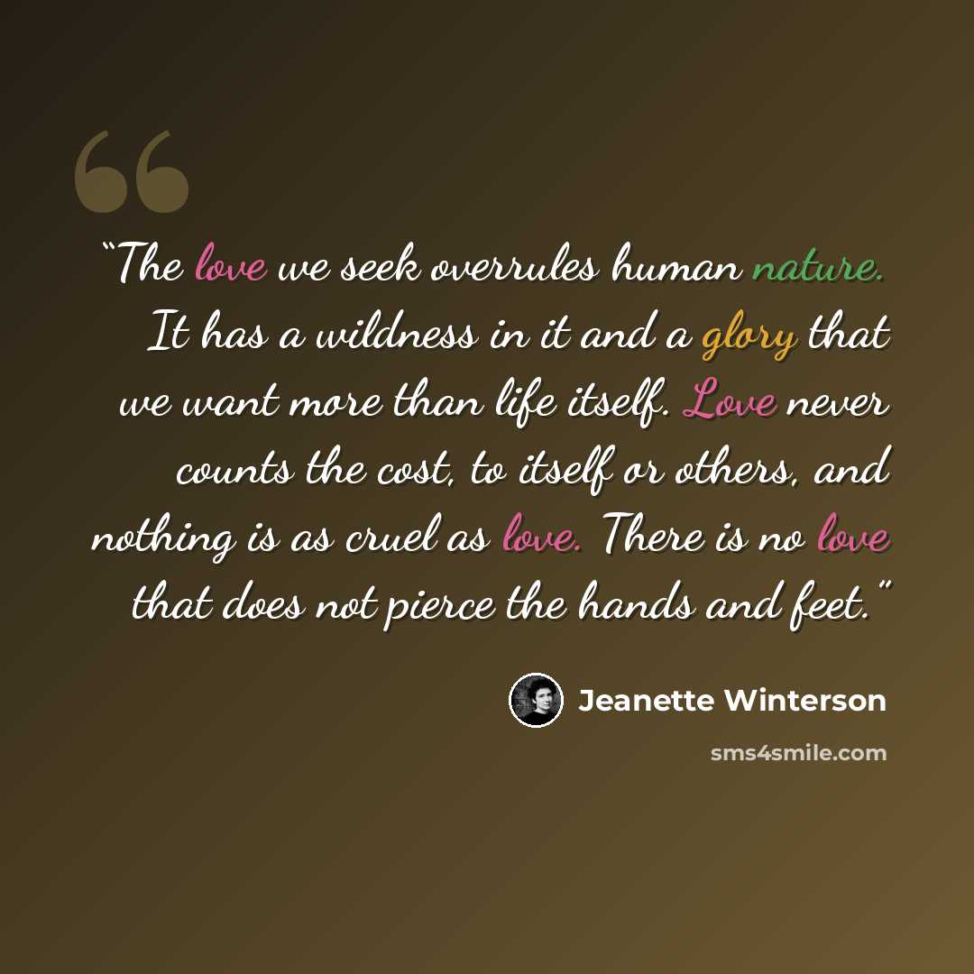 “The love we seek overrules human nature. It has a wildness in it and a glory that we want more than life itself. Love never counts the cost, to itself or others, and nothing is as cruel as love. There is no love that does not pierce the hands and feet.” quote by Jeanette Winterson