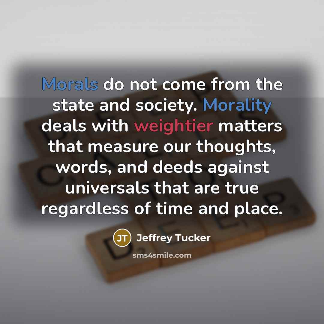 “Morals do not come from the state and society. Morality deals with weightier matters that measure our thoughts, words, and deeds against universals that are true regardless of time and place.” quote by Jeffrey Tucker