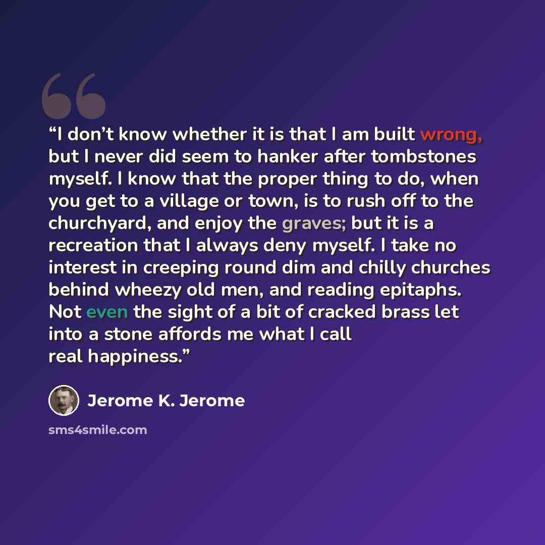 “I don’t know whether it is that I am built wrong, but I never did seem to hanker after tombstones myself. I know that the proper thing to do, when you get to a village or town, is to rush off to the churchyard, and enjoy the graves; but it is a recreation that I always deny myself. I take no…” quote by Jerome K. Jerome