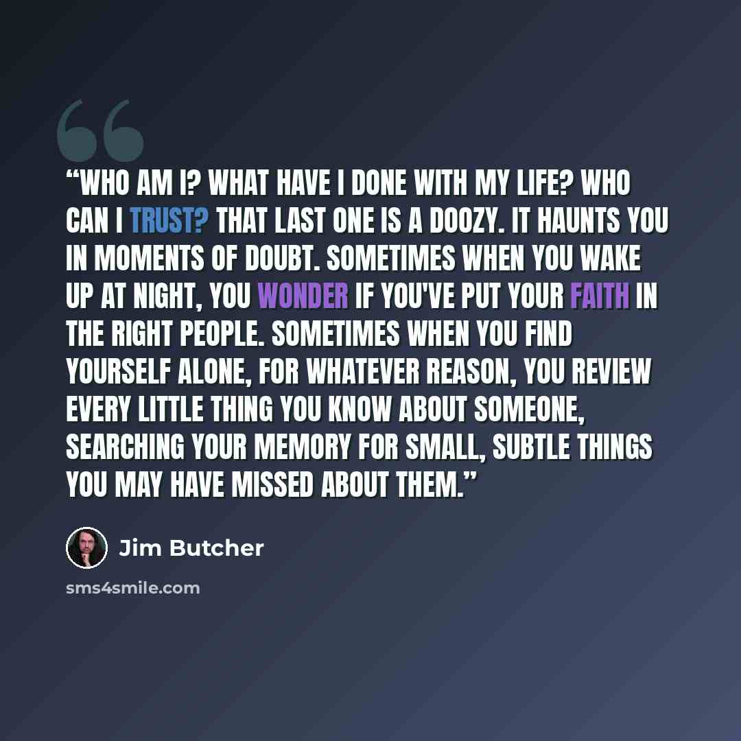 “Who am I? What have I done with my life? Who can I trust? That last one is a doozy. It haunts you in moments of doubt. Sometimes when you wake up at night, you wonder if you've put your faith in the right people. Sometimes when you find yourself alone, for whatever reason, you review every little…” quote by Jim Butcher