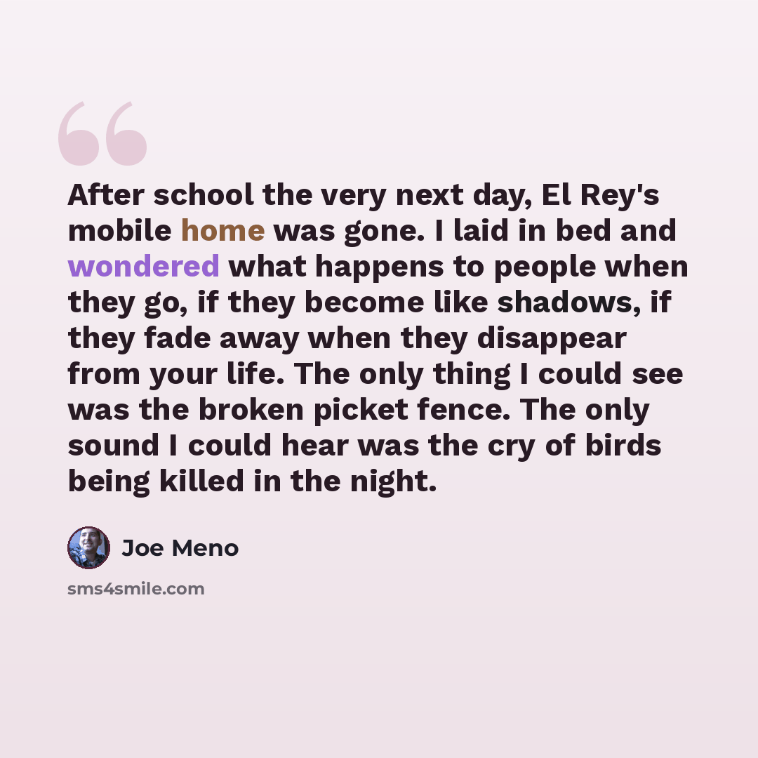 “After school the very next day, El Rey's mobile home was gone. I laid in bed and wondered what happens to people when they go, if they become like shadows, if they fade away when they disappear from your life. The only thing I could see was the broken picket fence. The only sound I could hear was…” quote by Joe Meno