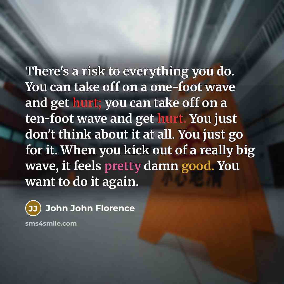 “There's a risk to everything you do. You can take off on a one-foot wave and get hurt; you can take off on a ten-foot wave and get hurt. You just don't think about it at all. You just go for it. When you kick out of a really big wave, it feels pretty damn good. You want to do it again.” quote by John John Florence