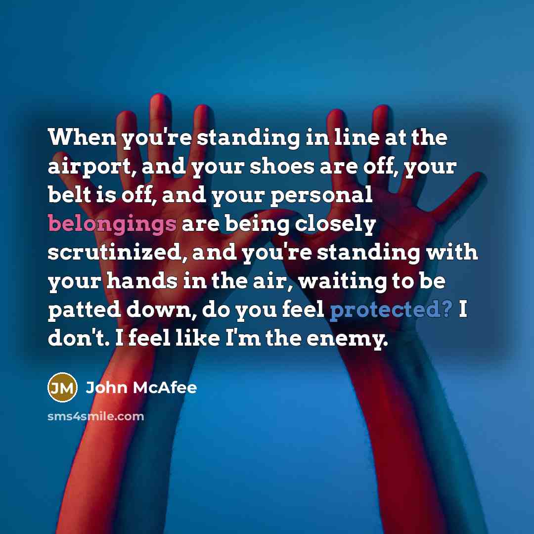 “When you're standing in line at the airport, and your shoes are off, your belt is off, and your personal belongings are being closely scrutinized, and you're standing with your hands in the air, waiting to be patted down, do you feel protected? I don't. I feel like I'm the enemy.” quote by John McAfee