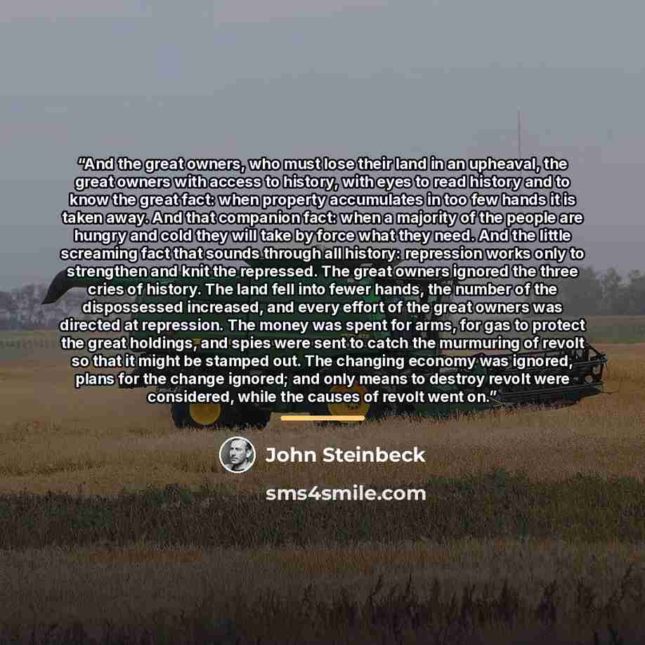 “And the great owners, who must lose their land in an upheaval, the great owners with access to history, with eyes to read history and to know the great fact: when property accumulates in too few hands it is taken away. And that companion fact: when a majority of the people are hungry and cold they…” quote by John Steinbeck