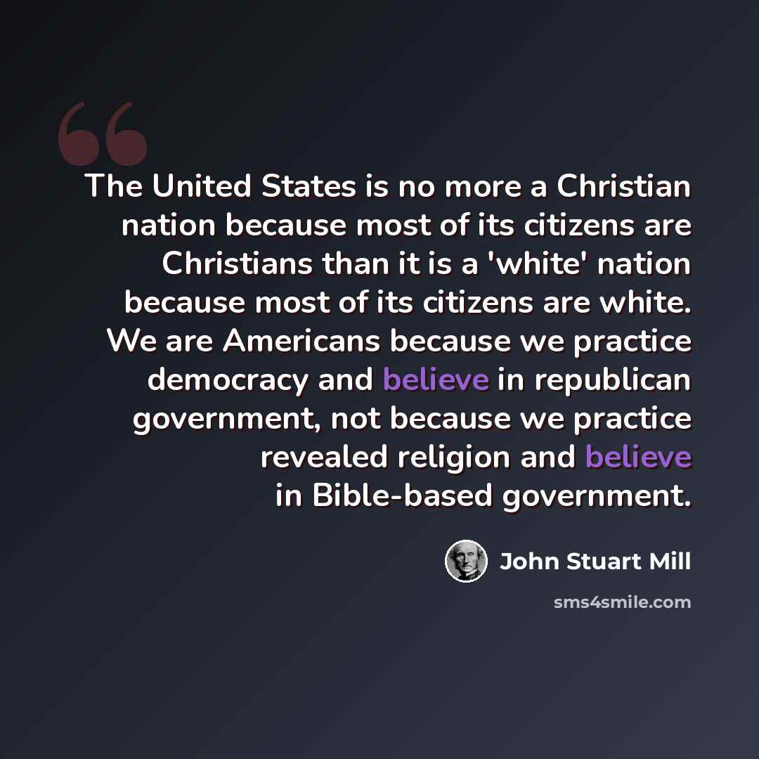 “The United States is no more a Christian nation because most of its citizens are Christians than it is a 'white' nation because most of its citizens are white. We are Americans because we practice democracy and believe in republican government, not because we practice revealed religion and believe…” quote by John Stuart Mill