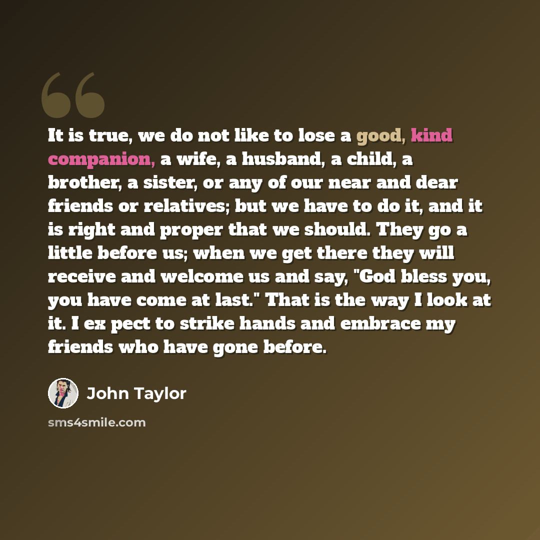 “It is true, we do not like to lose a good, kind companion, a wife, a husband, a child, a brother, a sister, or any of our near and dear friends or relatives; but we have to do it, and it is right and proper that we should. They go a little before us; when we get there they will receive and welcome…” quote by John Taylor