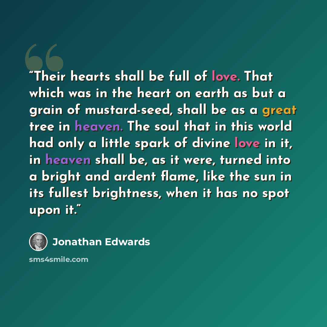 “Their hearts shall be full of love. That which was in the heart on earth as but a grain of mustard-seed, shall be as a great tree in heaven. The soul that in this world had only a little spark of divine love in it, in heaven shall be, as it were, turned into a bright and ardent flame, like the sun…” quote by Jonathan Edwards
