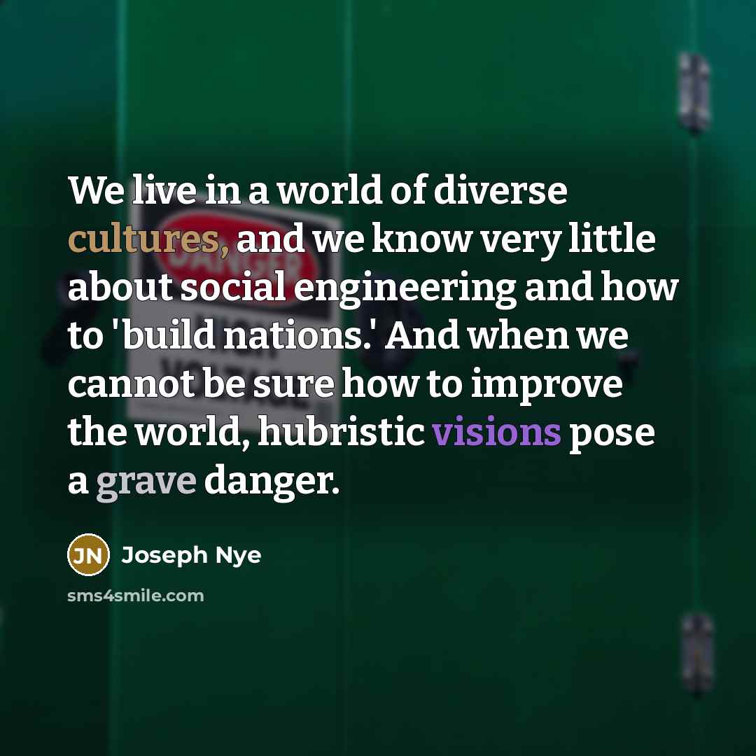 “We live in a world of diverse cultures, and we know very little about social engineering and how to 'build nations.' And when we cannot be sure how to improve the world, hubristic visions pose a grave danger.” quote by Joseph Nye