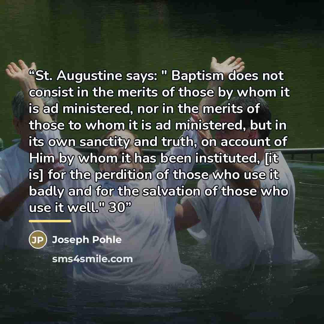 “St. Augustine says: " Baptism does not consist in the merits of those by whom it is ad ministered, nor in the merits of those to whom it is ad ministered, but in its own sanctity and truth, on account of Him by whom it has been instituted, [it is] for the perdition of those who use it badly and…” quote by Joseph Pohle