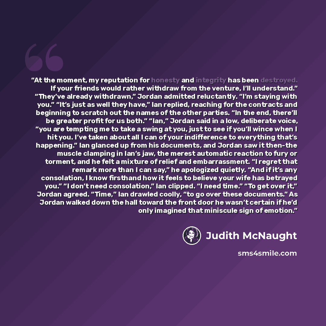 “At the moment, my reputation for honesty and integrity has been destroyed. If your friends would rather withdraw from the venture, I’ll understand.” “They’ve already withdrawn,” Jordan admitted reluctantly. “I’m staying with you.” “It’s just as well they have,” Ian replied, reaching for the…” quote by Judith McNaught