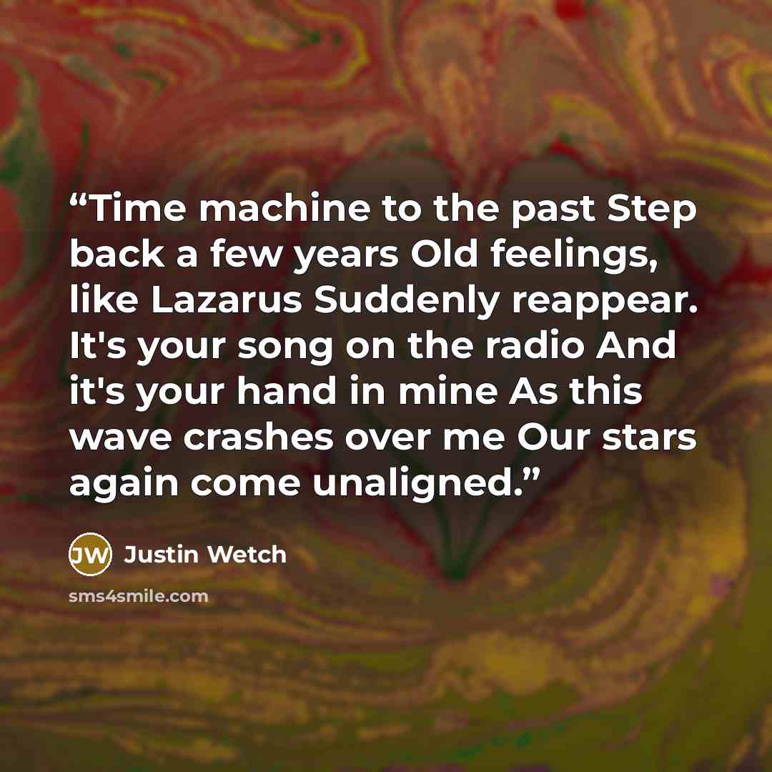 “Time machine to the past Step back a few years Old feelings, like Lazarus Suddenly reappear. It's your song on the radio And it's your hand in mine As this wave crashes over me Our stars again come unaligned.” quote by Justin Wetch