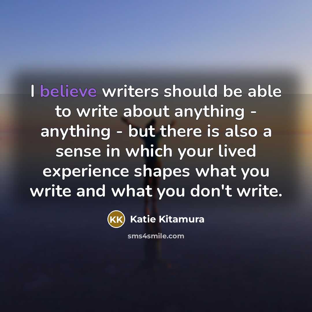 “I believe writers should be able to write about anything - anything - but there is also a sense in which your lived experience shapes what you write and what you don't write.” quote by Katie Kitamura