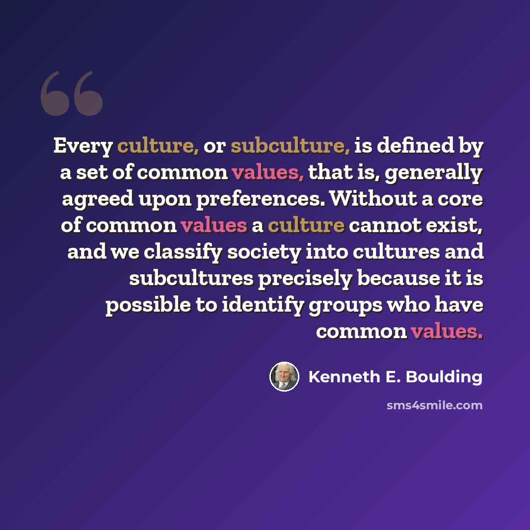 “Every culture, or subculture, is defined by a set of common values, that is, generally agreed upon preferences. Without a core of common values a culture cannot exist, and we classify society into cultures and subcultures precisely because it is possible to identify groups who have common values.” quote by Kenneth E. Boulding