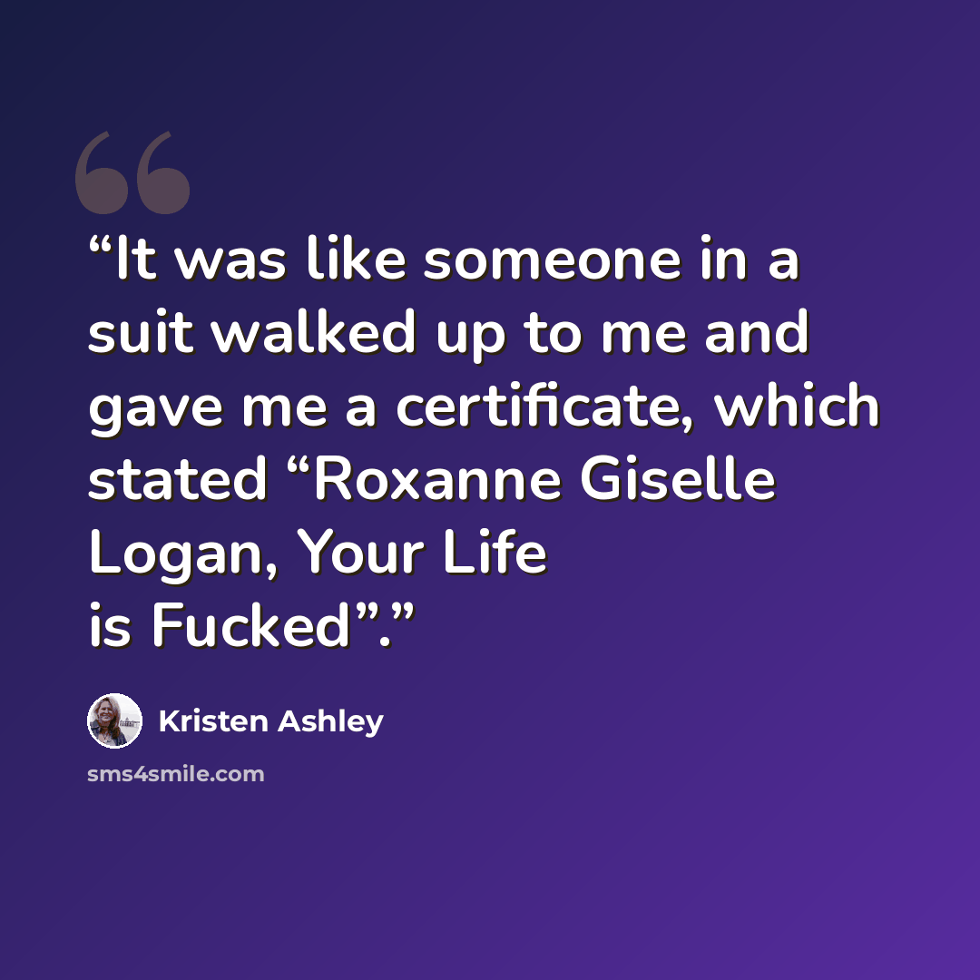 “It was like someone in a suit walked up to me and gave me a certificate, which stated “Roxanne Giselle Logan, Your Life is Fucked”.” quote by Kristen Ashley