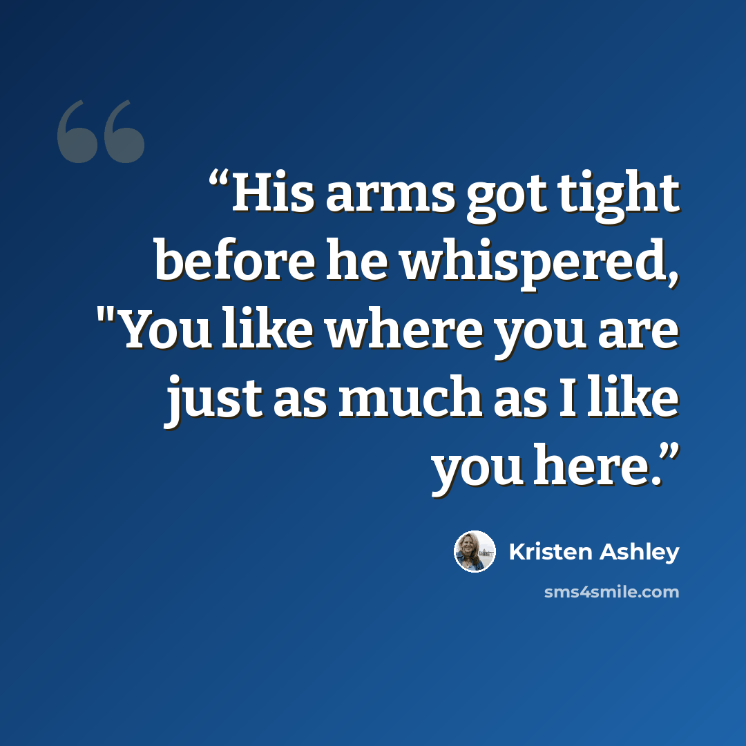 “His arms got tight before he whispered, "You like where you are just as much as I like you here.” quote by Kristen Ashley