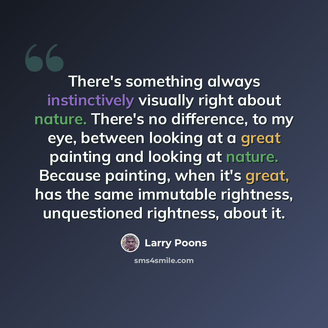 “There's something always instinctively visually right about nature. There's no difference, to my eye, between looking at a great painting and looking at nature. Because painting, when it's great, has the same immutable rightness, unquestioned rightness, about it.” quote by Larry Poons