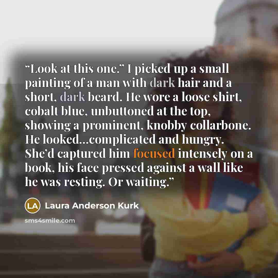 “Look at this one.” I picked up a small painting of a man with dark hair and a short, dark beard. He wore a loose shirt, cobalt blue, unbuttoned at the top, showing a prominent, knobby collarbone. He looked…complicated and hungry. She’d captured him focused intensely on a book, his face pressed…” quote by Laura Anderson Kurk