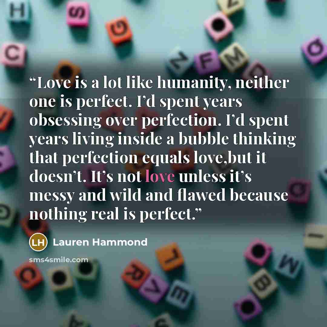 “Love is a lot like humanity, neither one is perfect. I’d spent years obsessing over perfection. I’d spent years living inside a bubble thinking that perfection equals love,but it doesn’t. It’s not love unless it’s messy and wild and flawed because nothing real is perfect.” quote by Lauren Hammond
