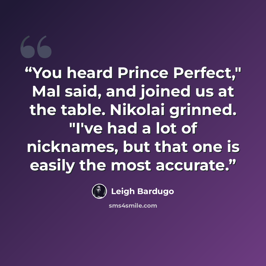 “You heard Prince Perfect," Mal said, and joined us at the table. Nikolai grinned. "I've had a lot of nicknames, but that one is easily the most accurate.” quote by Leigh Bardugo