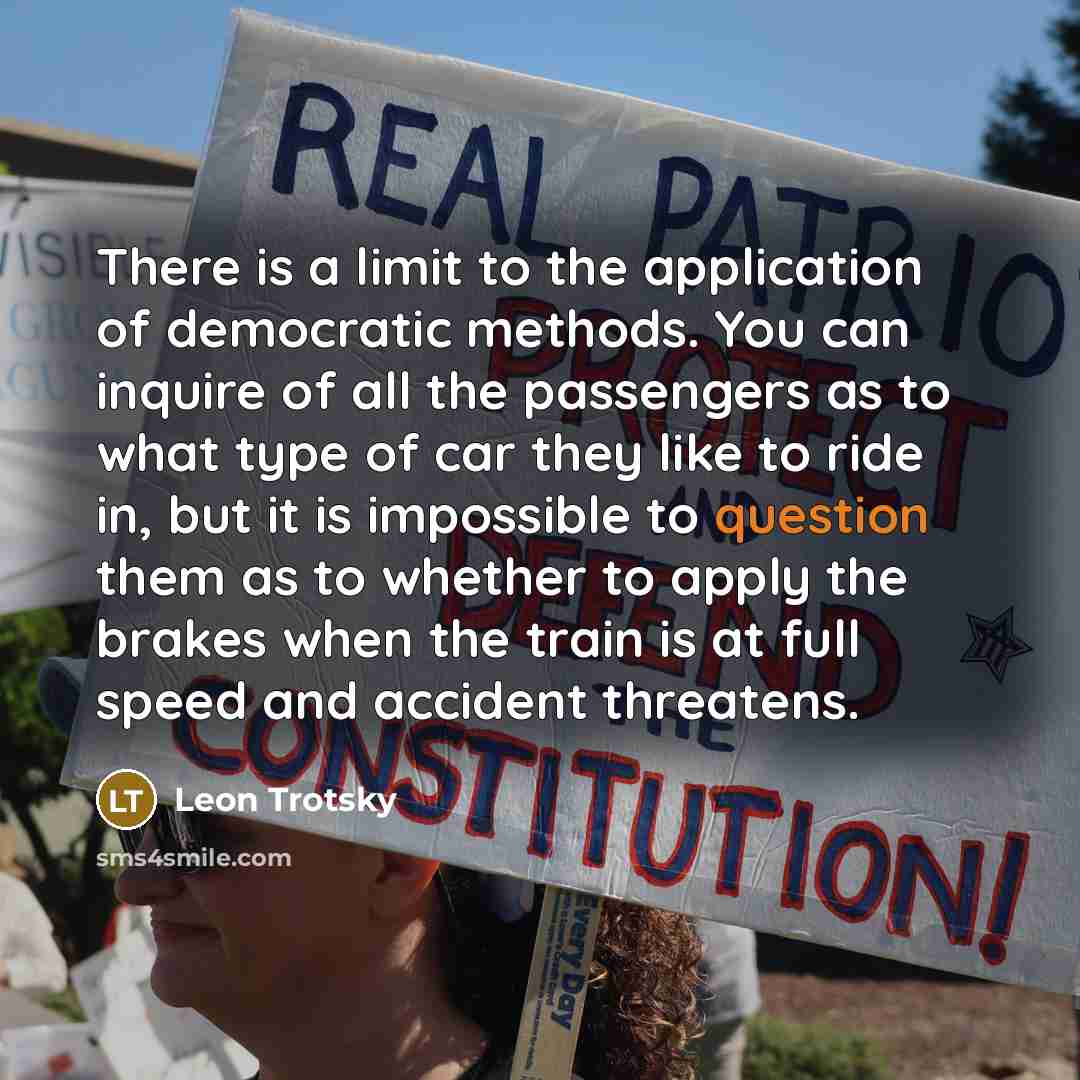 “There is a limit to the application of democratic methods. You can inquire of all the passengers as to what type of car they like to ride in, but it is impossible to question them as to whether to apply the brakes when the train is at full speed and accident threatens.” quote by Leon Trotsky