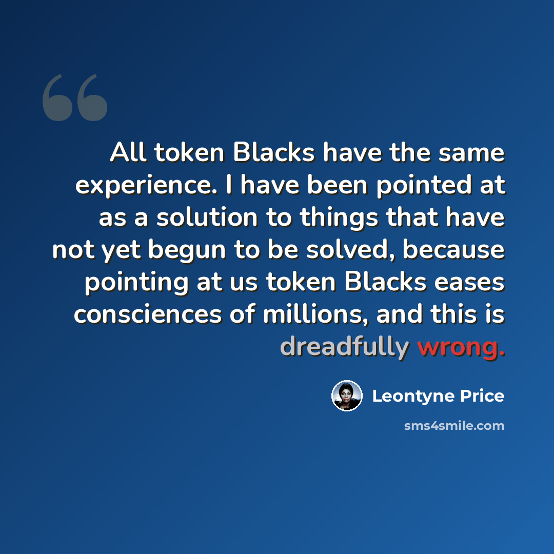 “All token Blacks have the same experience. I have been pointed at as a solution to things that have not yet begun to be solved, because pointing at us token Blacks eases consciences of millions, and this is dreadfully wrong.” quote by Leontyne Price