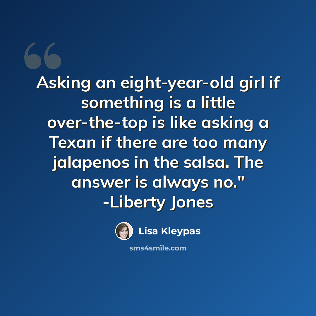 “Asking an eight-year-old girl if something is a little over-the-top is like asking a Texan if there are too many jalapenos in the salsa. The answer is always no." -Liberty Jones” quote by Lisa Kleypas