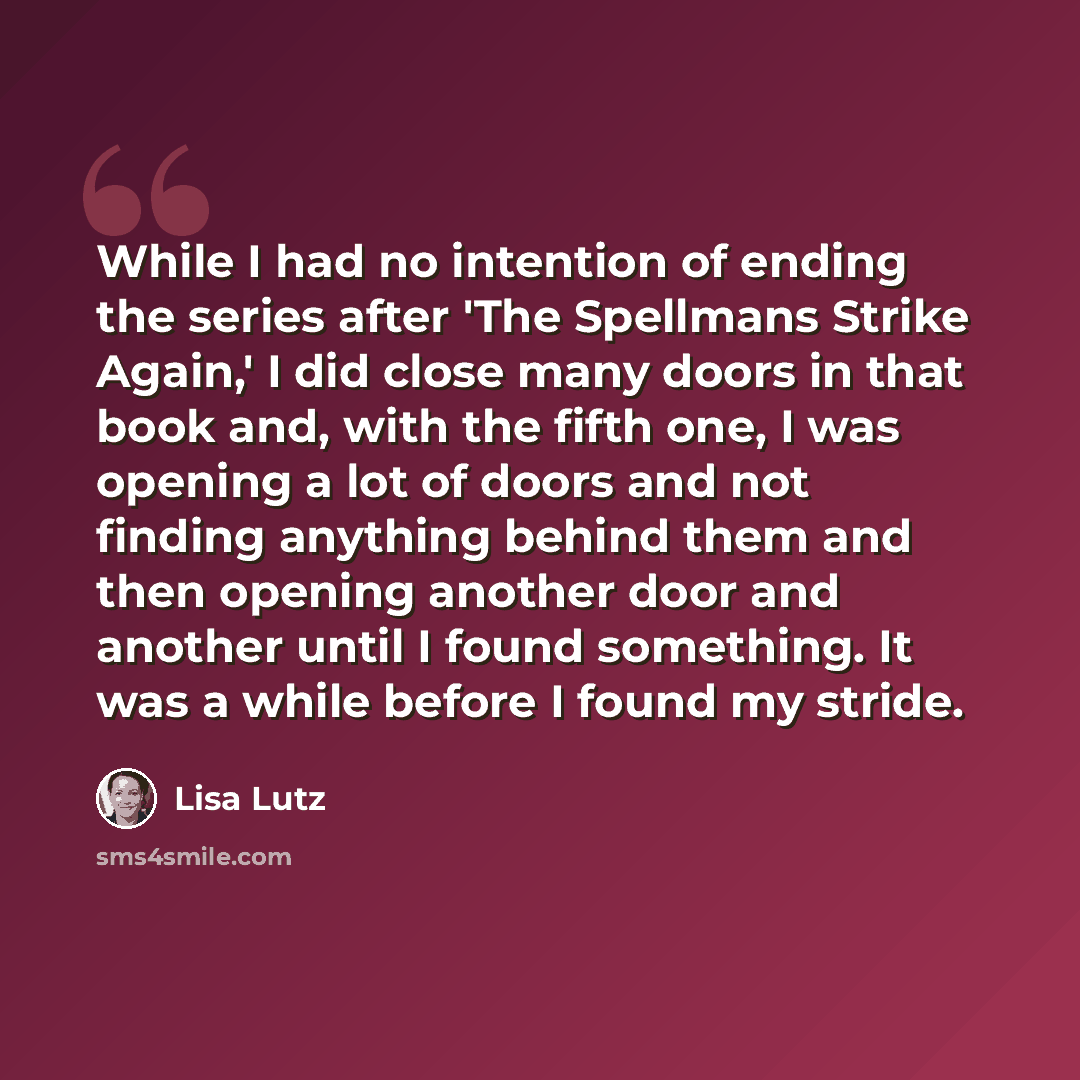 “While I had no intention of ending the series after 'The Spellmans Strike Again,' I did close many doors in that book and, with the fifth one, I was opening a lot of doors and not finding anything behind them and then opening another door and another until I found something. It was a while before…” quote by Lisa Lutz