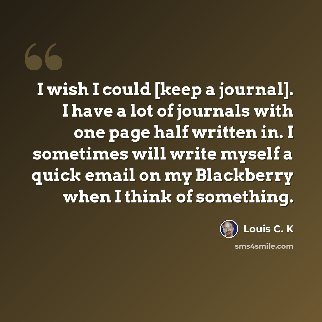 “I wish I could [keep a journal]. I have a lot of journals with one page half written in. I sometimes will write myself a quick email on my Blackberry when I think of something.” quote by Louis C. K