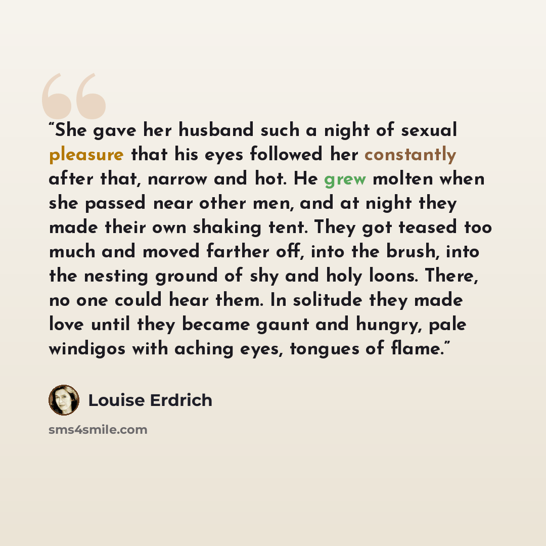 “She gave her husband such a night of sexual pleasure that his eyes followed her constantly after that, narrow and hot. He grew molten when she passed near other men, and at night they made their own shaking tent. They got teased too much and moved farther off, into the brush, into the nesting…” quote by Louise Erdrich