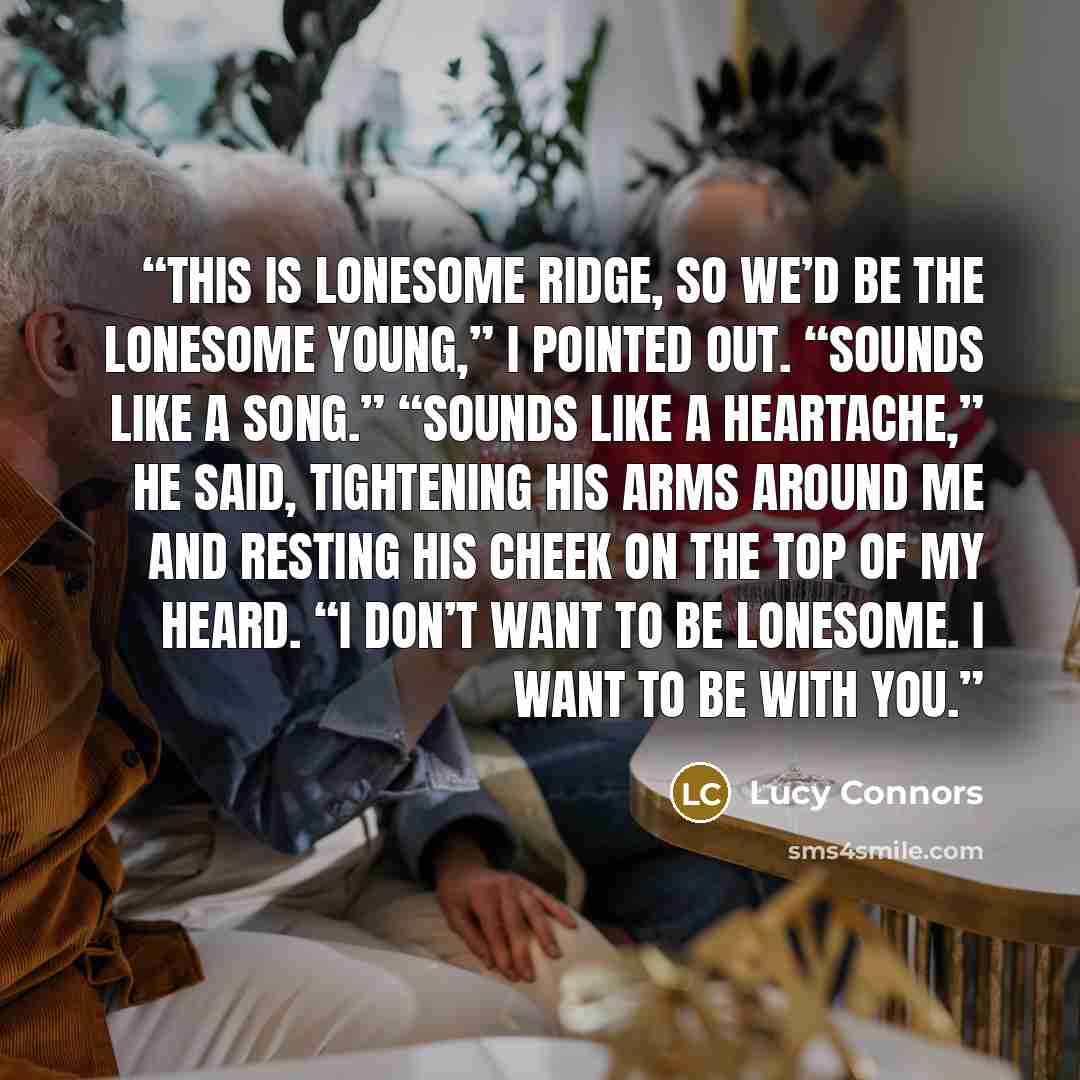 “This is Lonesome Ridge, so we’d be the lonesome young,” I pointed out. “Sounds like a song.” “Sounds like a heartache,” he said, tightening his arms around me and resting his cheek on the top of my heard. “I don’t want to be lonesome. I want to be with you.” quote by Lucy Connors