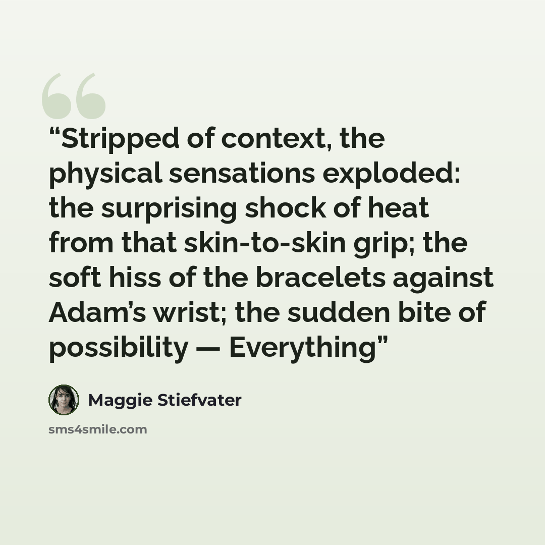 “Stripped of context, the physical sensations exploded: the surprising shock of heat from that skin-to-skin grip; the soft hiss of the bracelets against Adam’s wrist; the sudden bite of possibility — Everything” quote by Maggie Stiefvater