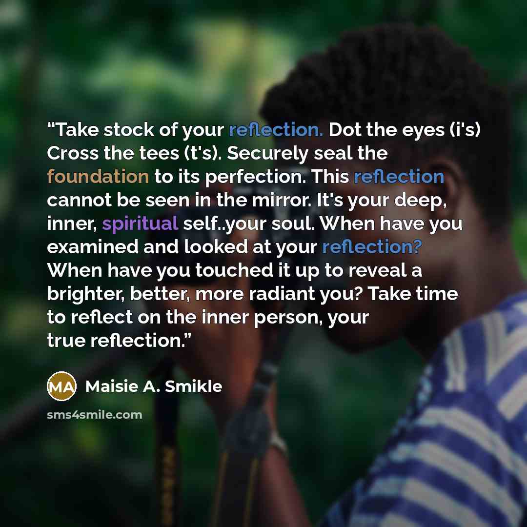 “Take stock of your reflection. Dot the eyes (i's) Cross the tees (t's). Securely seal the foundation to its perfection. This reflection cannot be seen in the mirror. It's your deep, inner, spiritual self..your soul. When have you examined and looked at your reflection? When have you touched it up…” quote by Maisie A. Smikle