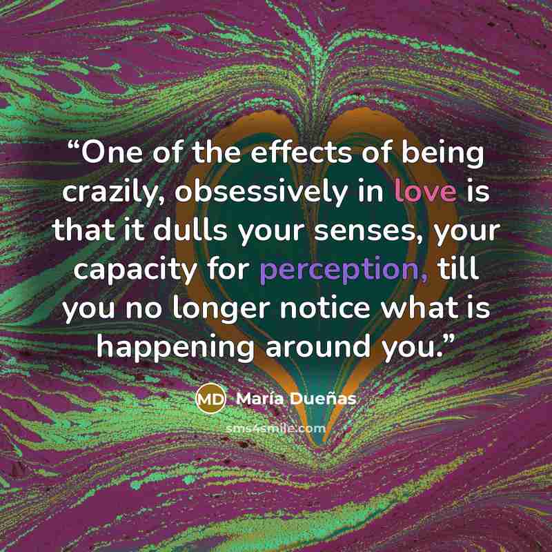 “One of the effects of being crazily, obsessively in love is that it dulls your senses, your capacity for perception, till you no longer notice what is happening around you.” quote by María Dueñas