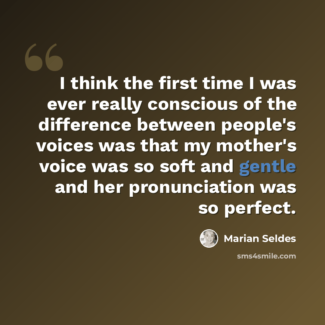 “I think the first time I was ever really conscious of the difference between people's voices was that my mother's voice was so soft and gentle and her pronunciation was so perfect.” quote by Marian Seldes