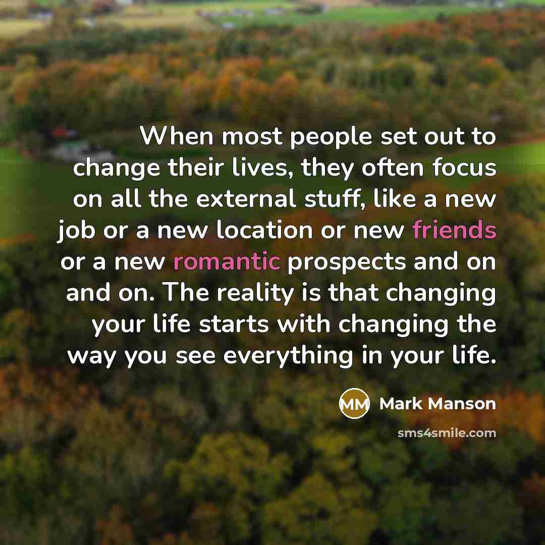 “When most people set out to change their lives, they often focus on all the external stuff, like a new job or a new location or new friends or a new romantic prospects and on and on. The reality is that changing your life starts with changing the way you see everything in your life.” quote by Mark Manson