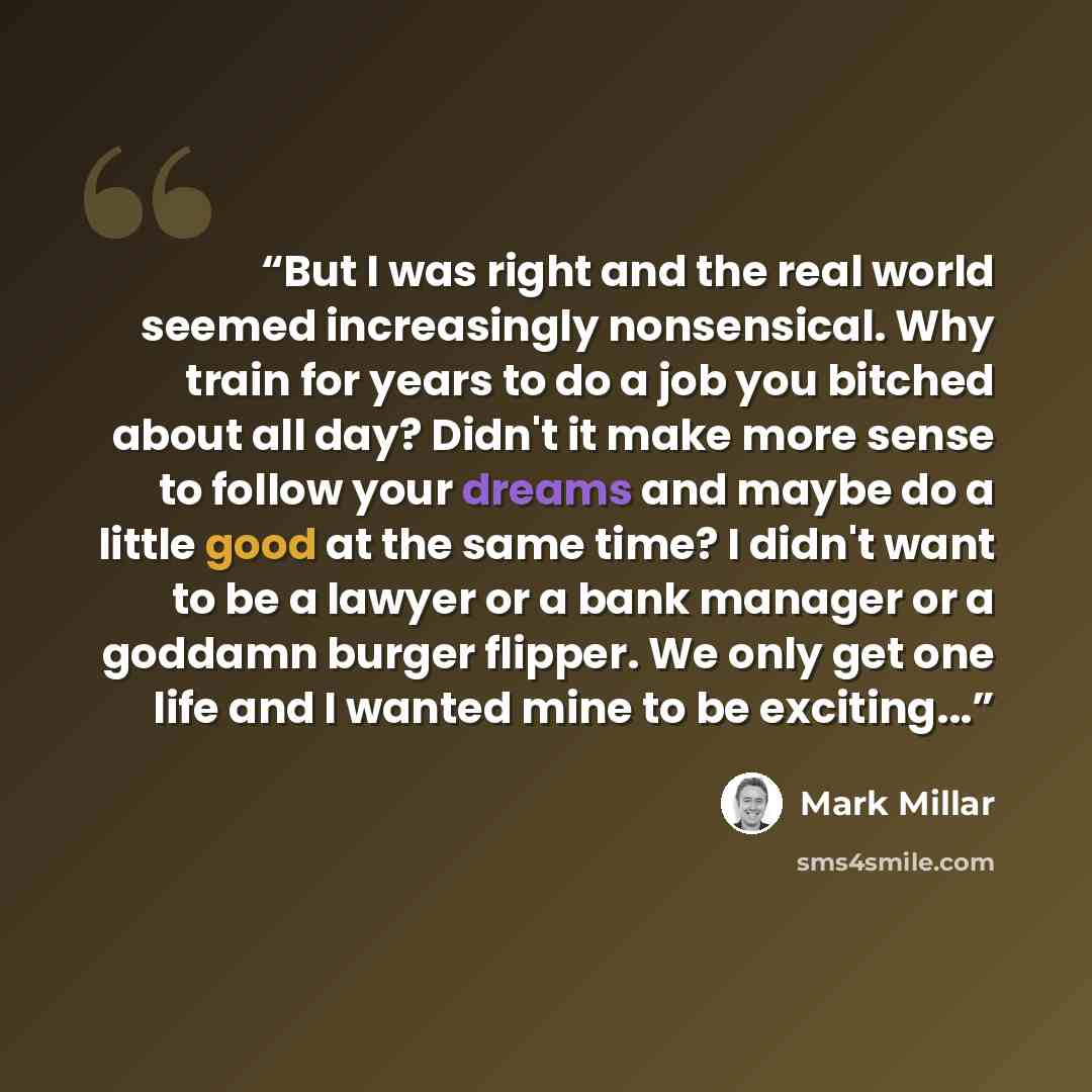 “But I was right and the real world seemed increasingly nonsensical. Why train for years to do a job you bitched about all day? Didn't it make more sense to follow your dreams and maybe do a little good at the same time? I didn't want to be a lawyer or a bank manager or a goddamn burger flipper. We…” quote by Mark Millar