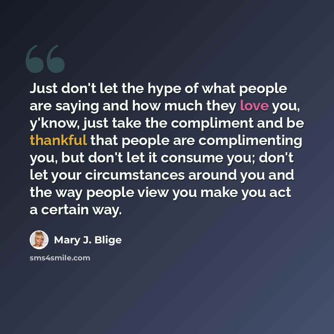 “Just don't let the hype of what people are saying and how much they love you, y'know, just take the compliment and be thankful that people are complimenting you, but don't let it consume you; don't let your circumstances around you and the way people view you make you act a certain way.” quote by Mary J. Blige