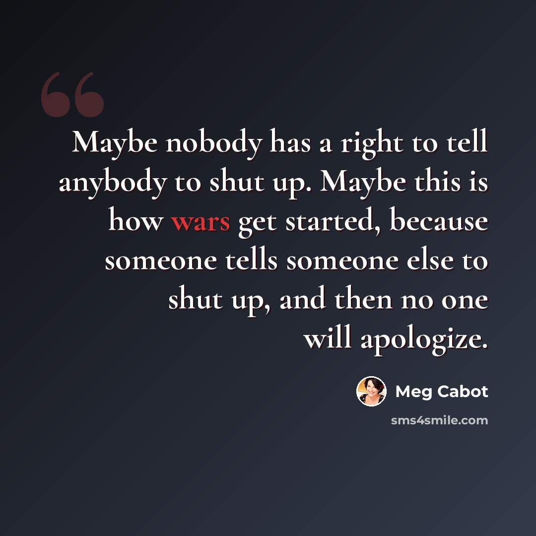 “Maybe nobody has a right to tell anybody to shut up. Maybe this is how wars get started, because someone tells someone else to shut up, and then no one will apologize.” quote by Meg Cabot