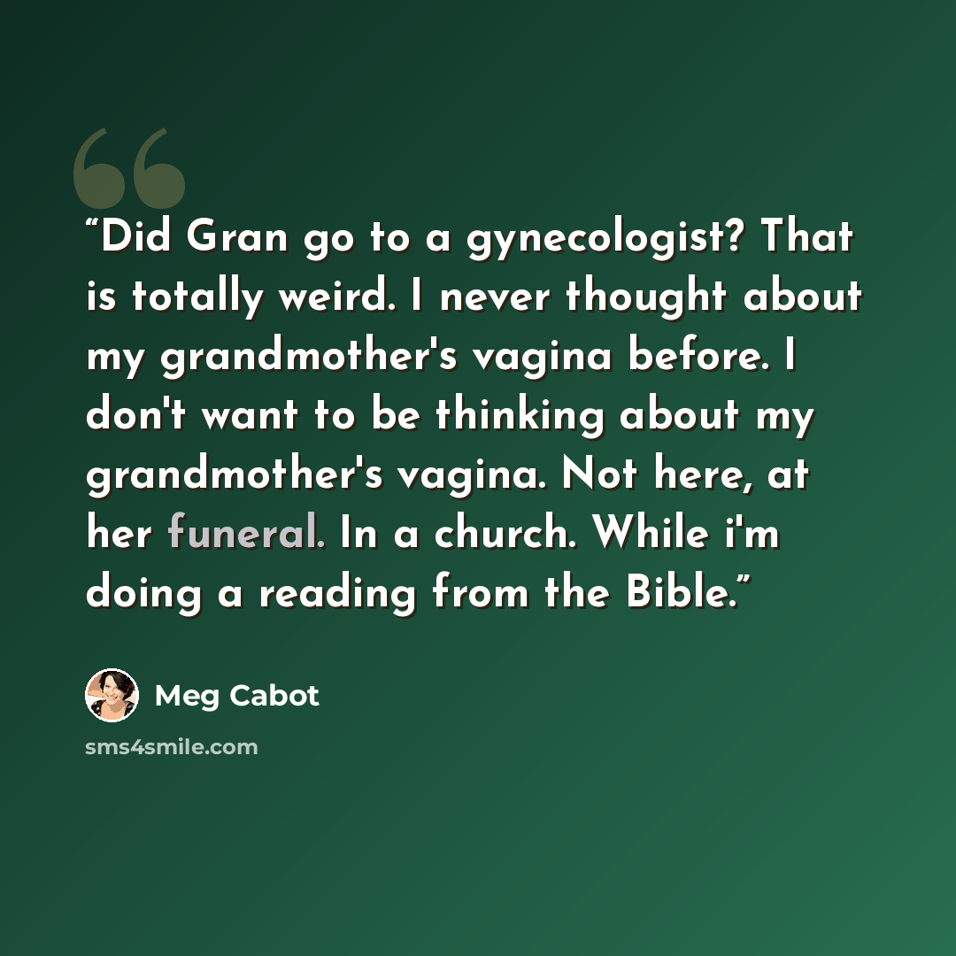 “Did Gran go to a gynecologist? That is totally weird. I never thought about my grandmother's vagina before. I don't want to be thinking about my grandmother's vagina. Not here, at her funeral. In a church. While i'm doing a reading from the Bible.” quote by Meg Cabot
